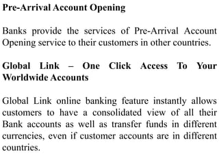 Pre-Arrival Account Opening
Banks provide the services of Pre-Arrival Account
Opening service to their customers in other countries.
Global Link – One Click Access To Your
Worldwide Accounts
Global Link online banking feature instantly allows
customers to have a consolidated view of all their
Bank accounts as well as transfer funds in different
currencies, even if customer accounts are in different
countries.
 