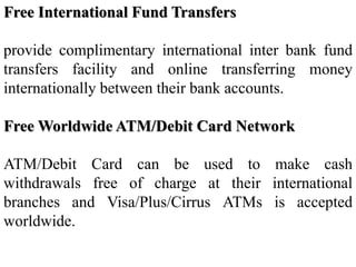 Free International Fund Transfers
provide complimentary international inter bank fund
transfers facility and online transferring money
internationally between their bank accounts.
Free Worldwide ATM/Debit Card Network
ATM/Debit Card can be used to make cash
withdrawals free of charge at their international
branches and Visa/Plus/Cirrus ATMs is accepted
worldwide.
 