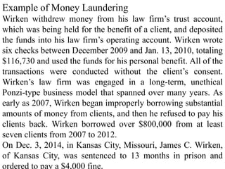 Example of Money Laundering
Wirken withdrew money from his law firm’s trust account,
which was being held for the benefit of a client, and deposited
the funds into his law firm’s operating account. Wirken wrote
six checks between December 2009 and Jan. 13, 2010, totaling
$116,730 and used the funds for his personal benefit. All of the
transactions were conducted without the client’s consent.
Wirken’s law firm was engaged in a long-term, unethical
Ponzi-type business model that spanned over many years. As
early as 2007, Wirken began improperly borrowing substantial
amounts of money from clients, and then he refused to pay his
clients back. Wirken borrowed over $800,000 from at least
seven clients from 2007 to 2012.
On Dec. 3, 2014, in Kansas City, Missouri, James C. Wirken,
of Kansas City, was sentenced to 13 months in prison and
ordered to pay a $4,000 fine.
 