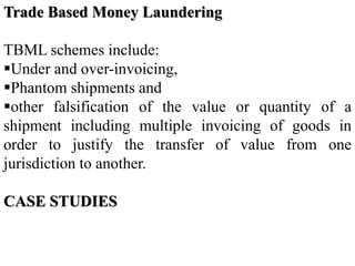 Trade Based Money Laundering
TBML schemes include:
Under and over-invoicing,
Phantom shipments and
other falsification of the value or quantity of a
shipment including multiple invoicing of goods in
order to justify the transfer of value from one
jurisdiction to another.
CASE STUDIES
 