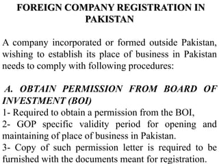 FOREIGN COMPANY REGISTRATION IN
PAKISTAN
A company incorporated or formed outside Pakistan,
wishing to establish its place of business in Pakistan
needs to comply with following procedures:
A. OBTAIN PERMISSION FROM BOARD OF
INVESTMENT (BOI)
1- Required to obtain a permission from the BOI,
2- GOP specific validity period for opening and
maintaining of place of business in Pakistan.
3- Copy of such permission letter is required to be
furnished with the documents meant for registration.
 