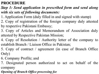 PROCEDURE
Step 1: Send application in prescribed form and send along
with six sets of following documents:
1. Application Form (duly filled in and signed with stamp)
2. Copy of registration of the foreign company duly attested
by respective Pakistani Embassy;
3. Copy of Articles and Memorandum of Association duly
attested by Respective Pakistan Mission;
4. Copy of Resolution / Authority letter of the company to
establish Branch / Liaison Office in Pakistan;
5. Copy of contract / agreement (in case of Branch Office
Only)
6. Company Profile; and
7. Designated person authorized to act on behalf of the
company
Opening of Branch Office processing fee
 