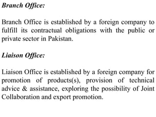Branch Office:
Branch Office is established by a foreign company to
fulfill its contractual obligations with the public or
private sector in Pakistan.
Liaison Office:
Liaison Office is established by a foreign company for
promotion of products(s), provision of technical
advice & assistance, exploring the possibility of Joint
Collaboration and export promotion.
 