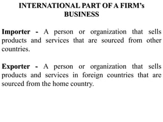 INTERNATIONAL PART OF A FIRM’s
BUSINESS
Importer - A person or organization that sells
products and services that are sourced from other
countries.
Exporter - A person or organization that sells
products and services in foreign countries that are
sourced from the home country.
 
