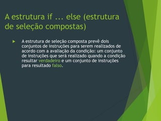  A estrutura de seleção composta prevê dois
conjuntos de instruções para serem realizados de
acordo com a avaliação da condição: um conjunto
de instruções que será realizado quando a condição
resultar verdadeiro e um conjunto de instruções
para resultado falso.
A estrutura if ... else (estrutura
de seleção compostas)
 