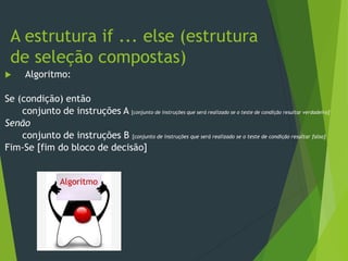  Algoritmo:
Se (condição) então
conjunto de instruções A [conjunto de instruções que será realizado se o teste de condição resultar verdadeiro]
Senão
conjunto de instruções B [conjunto de instruções que será realizado se o teste de condição resultar falso]
Fim-Se [fim do bloco de decisão]
A estrutura if ... else (estrutura
de seleção compostas)
Algoritmo
 