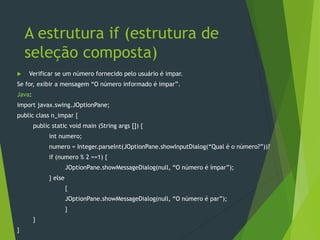 A estrutura if (estrutura de
seleção composta)
 Verificar se um número fornecido pelo usuário é impar.
Se for, exibir a mensagem “O número informado é impar”.
Java:
import javax.swing.JOptionPane;
public class n_impar {
public static void main (String args []) {
int numero;
numero = Integer.parseInt(JOptionPane.showInputDialog(“Qual é o número?”))?
if (numero % 2 ==1) {
JOptionPane.showMessageDialog(null, “O número é ímpar”);
} else
{
JOptionPane.showMessageDialog(null, “O número é par”);
}
}
}
 