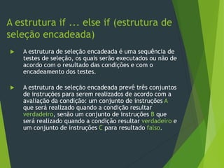  A estrutura de seleção encadeada é uma sequência de
testes de seleção, os quais serão executados ou não de
acordo com o resultado das condições e com o
encadeamento dos testes.
 A estrutura de seleção encadeada prevê três conjuntos
de instruções para serem realizados de acordo com a
avaliação da condição: um conjunto de instruções A
que será realizado quando a condição resultar
verdadeiro, senão um conjunto de instruções B que
será realizado quando a condição resultar verdadeiro e
um conjunto de instruções C para resultado falso.
A estrutura if ... else if (estrutura de
seleção encadeada)
 
