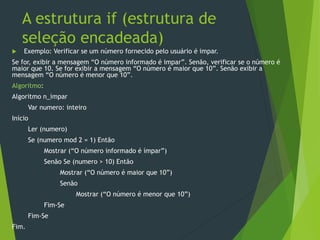 A estrutura if (estrutura de
seleção encadeada)
 Exemplo: Verificar se um número fornecido pelo usuário é impar.
Se for, exibir a mensagem “O número informado é impar”. Senão, verificar se o número é
maior que 10. Se for exibir a mensagem “O número é maior que 10”. Senão exibir a
mensagem “O número é menor que 10”.
Algoritmo:
Algoritmo n_impar
Var numero: inteiro
Início
Ler (numero)
Se (numero mod 2 = 1) Então
Mostrar (“O número informado é ímpar”)
Senão Se (numero > 10) Então
Mostrar (“O número é maior que 10”)
Senão
Mostrar (“O número é menor que 10”)
Fim-Se
Fim-Se
Fim.
 