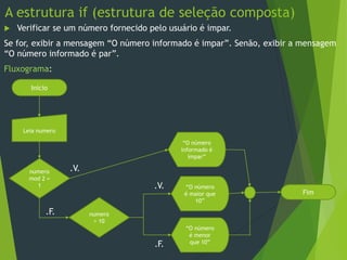 A estrutura if (estrutura de seleção composta)
 Verificar se um número fornecido pelo usuário é impar.
Se for, exibir a mensagem “O número informado é impar”. Senão, exibir a mensagem
“O número informado é par”.
Fluxograma:
Início
Leia numero
.V.
.F.
numero
mod 2 =
1
“O número
informado é
ímpar”
numero
> 10
“O número
é maior que
10”
Fim
“O número
é menor
que 10”.F.
.V.
 