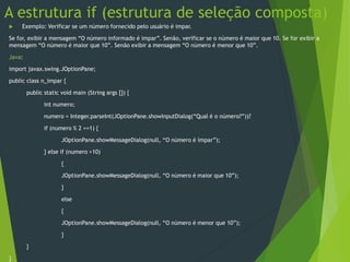 A estrutura if (estrutura de seleção composta)
 Exemplo: Verificar se um número fornecido pelo usuário é impar.
Se for, exibir a mensagem “O número informado é impar”. Senão, verificar se o número é maior que 10. Se for exibir a
mensagem “O número é maior que 10”. Senão exibir a mensagem “O número é menor que 10”.
Java:
import javax.swing.JOptionPane;
public class n_impar {
public static void main (String args []) {
int numero;
numero = Integer.parseInt(JOptionPane.showInputDialog(“Qual é o número?”))?
if (numero % 2 ==1) {
JOptionPane.showMessageDialog(null, “O número é ímpar”);
} else if (numero >10)
{
JOptionPane.showMessageDialog(null, “O número é maior que 10”);
}
else
{
JOptionPane.showMessageDialog(null, “O número é menor que 10”);
}
}
}
 