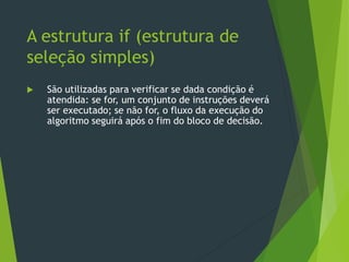  São utilizadas para verificar se dada condição é
atendida: se for, um conjunto de instruções deverá
ser executado; se não for, o fluxo da execução do
algoritmo seguirá após o fim do bloco de decisão.
A estrutura if (estrutura de
seleção simples)
 