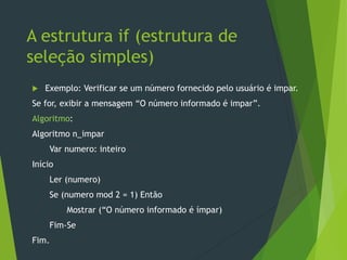 A estrutura if (estrutura de
seleção simples)
 Exemplo: Verificar se um número fornecido pelo usuário é impar.
Se for, exibir a mensagem “O número informado é impar”.
Algoritmo:
Algoritmo n_impar
Var numero: inteiro
Início
Ler (numero)
Se (numero mod 2 = 1) Então
Mostrar (“O número informado é ímpar)
Fim-Se
Fim.
 