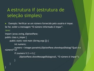 A estrutura if (estrutura de
seleção simples)
 Exemplo: Verificar se um número fornecido pelo usuário é impar.
Se for, exibir a mensagem “O número informado é impar”.
Java:
import javax.swing.JOptionPane;
public class n_impar {
public static void main (String args []) {
int numero;
numero = Integer.parseInt(JOptionPane.showInputDialog(“Qual é o
número?”))?
if (numero % 2 ==1) {
JOptionPane.showMessageDialog(null, “O número é ímpar”);
}
}
}
 