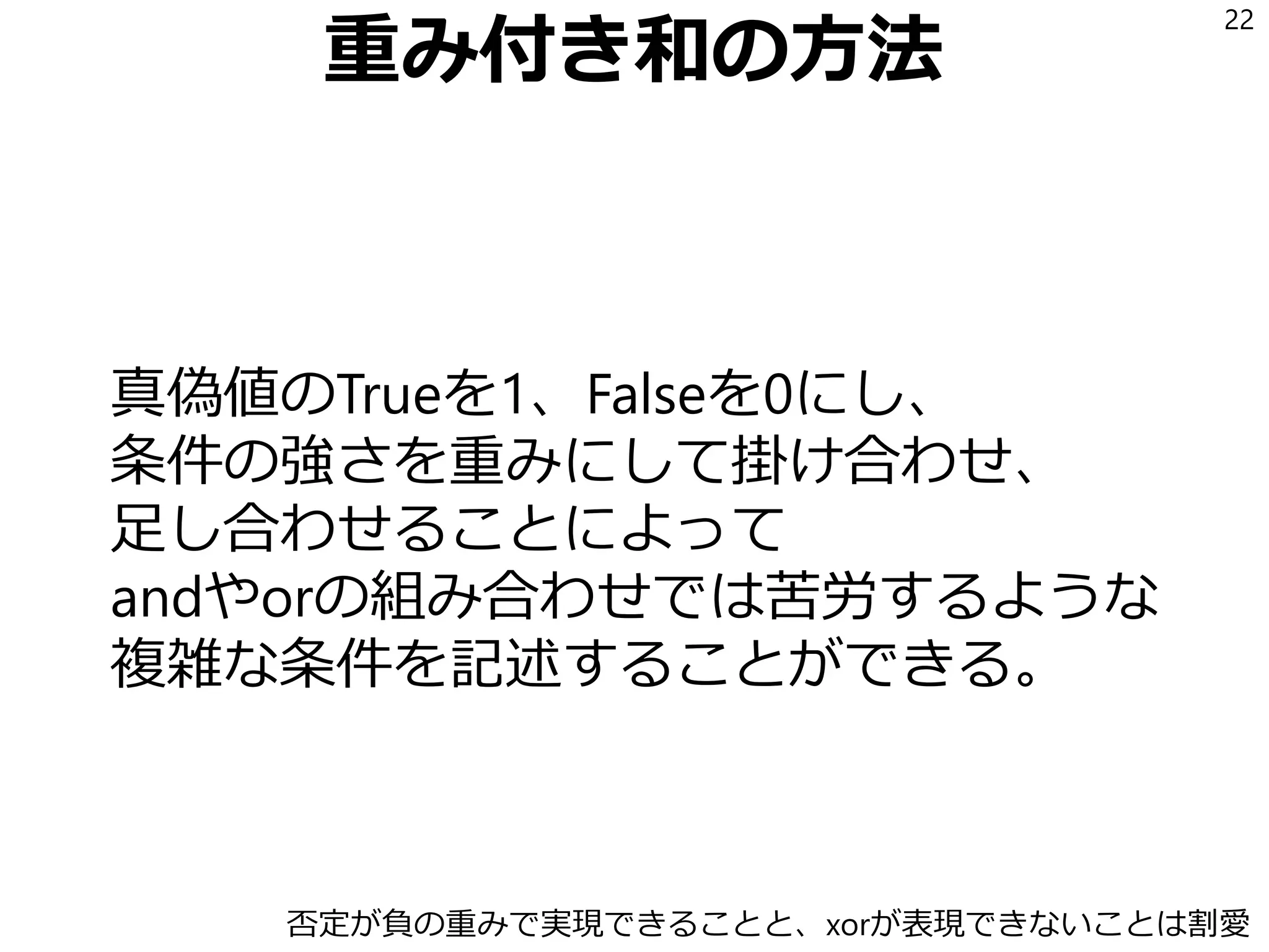 重み付き和の方法
真偽値のTrueを1、Falseを0にし、
条件の強さを重みにして掛け合わせ、
足し合わせることによって
andやorの組み合わせでは苦労するような
複雑な条件を記述することができる。
22
否定が負の重みで実現できることと、xorが表現できないことは割愛
 
