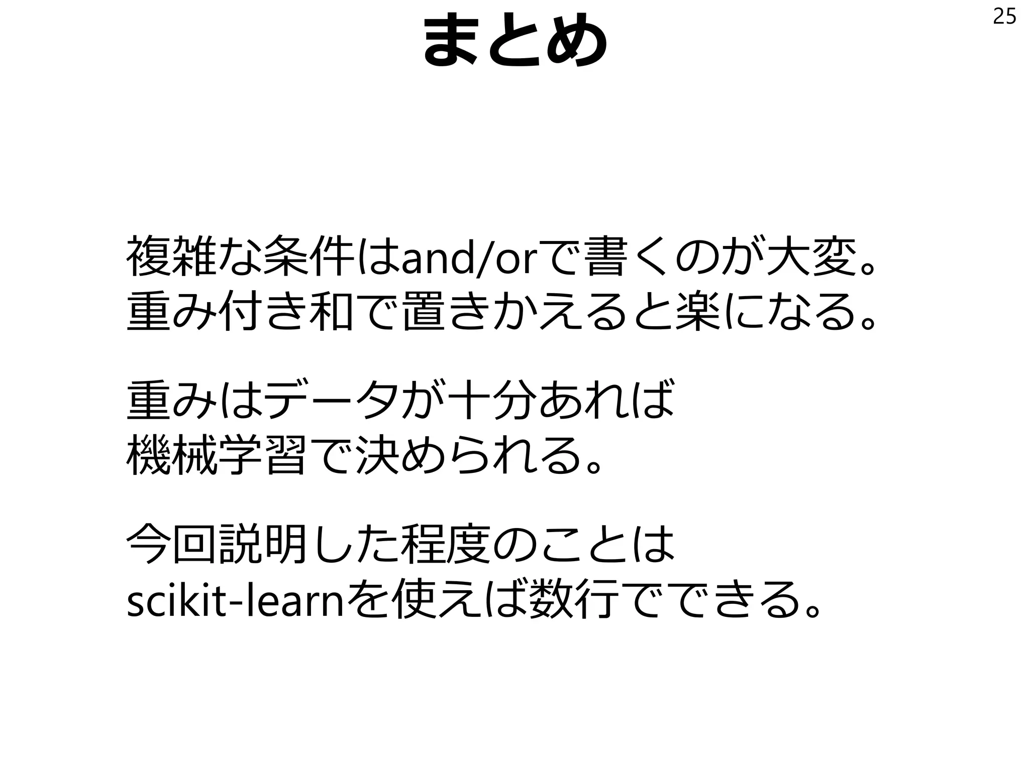 まとめ
複雑な条件はand/orで書くのが大変。
重み付き和で置きかえると楽になる。
重みはデータが十分あれば
機械学習で決められる。
今回説明した程度のことは
scikit-learnを使えば数行でできる。
25
 