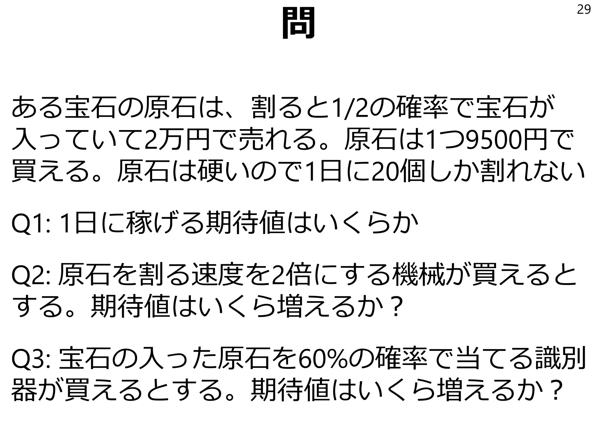 顧客価値を体感するための小問
ある宝石の原石は、割ると1/2の確率で宝石が
入っていて2万円で売れる。原石は1つ9500円で
買える。原石は硬いので1日に20個しか割れない
Q1: 1日に稼げる収益の期待値はいくらか
29
 