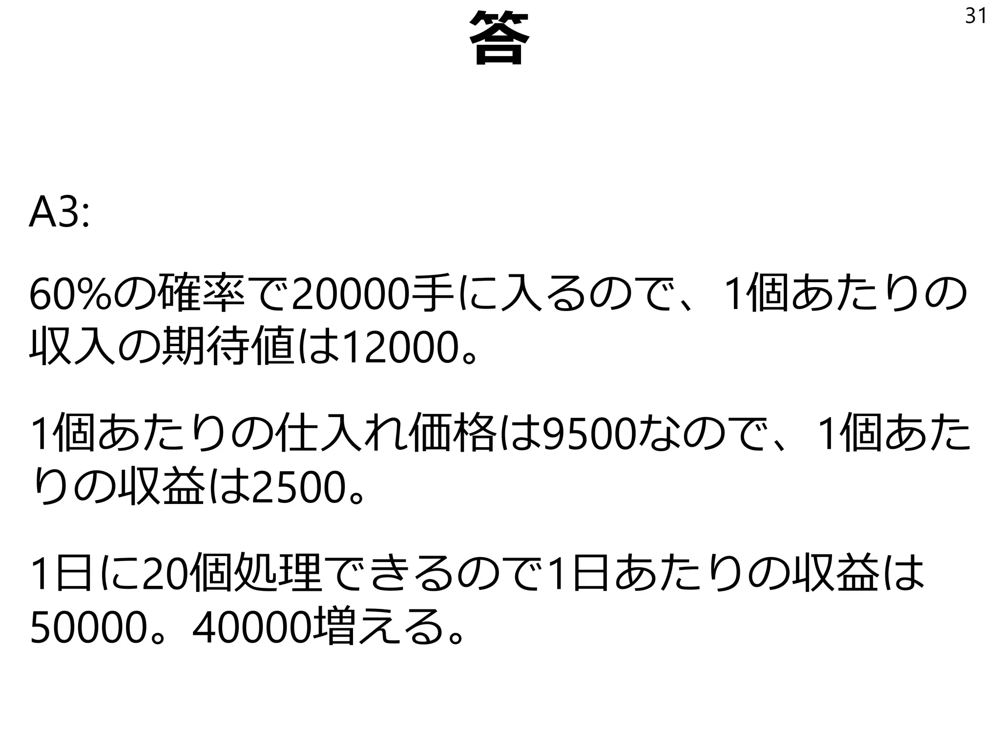 Q2 加工速度二倍の装置
Q2: 原石を人間の2倍の速度で割る機械を手に入
れたとする。つまり、1日に割ることができる原
石の数が20個から40個に増えたとする。
収益の期待値はいくら増えるか？
31
 
