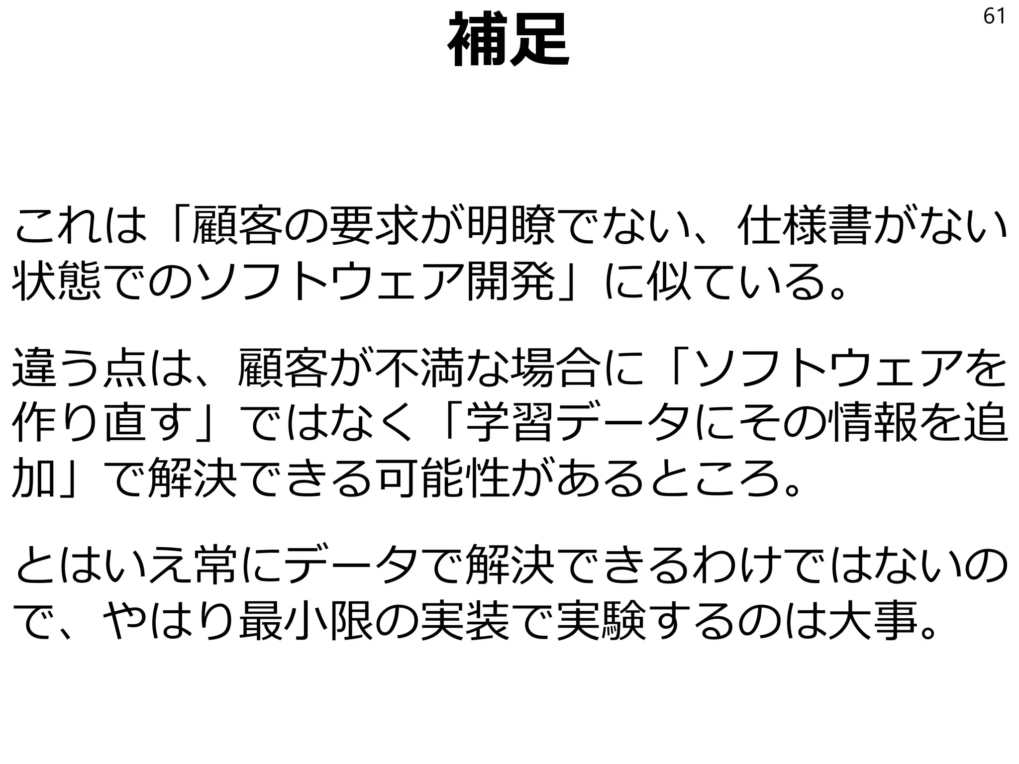 科学的方法論
教師データが充実すると、アルゴリズムの良し悪
しが定量的に測れるようになる。
(教師データの一部を検証用のデータに使う)
機械学習にしたからと言ってよくなるとは限らな
いのでプログラム(8)とキチンと比較する。
仮説・実験・検証・修正のサイクルを回す。
(PDCAサイクル/科学的方法論)
サイクルを回して改善していく。
61
 