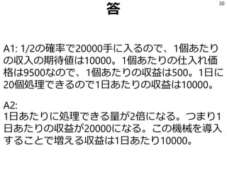 A1 収益の期待値
A1: 1/2の確率で20000円手に入るので、
1個あたりの収入の期待値は10000円。
1個あたりの仕入れ価格は9500なので、
1個あたりの収益は500円。
1日に20個処理できるので、
1日あたりの収益は10000円。
30
 