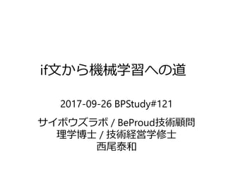 if文から機械学習への道
2017-09-26 BPStudy#121
サイボウズラボ / BeProud技術顧問
理学博士 / 技術経営学修士
西尾泰和
ver.2 2017-09-29 公開
 