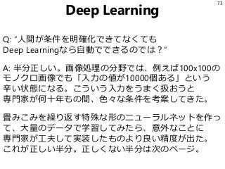 Deep Learning
Q: “人間が条件を明確化できてなくても
Deep Learningなら自動でできるのでは？”
A: 半分正しい。画像処理の分野では、例えば100x100の
モノクロ画像でも「入力の値が10000個ある」という
辛い...