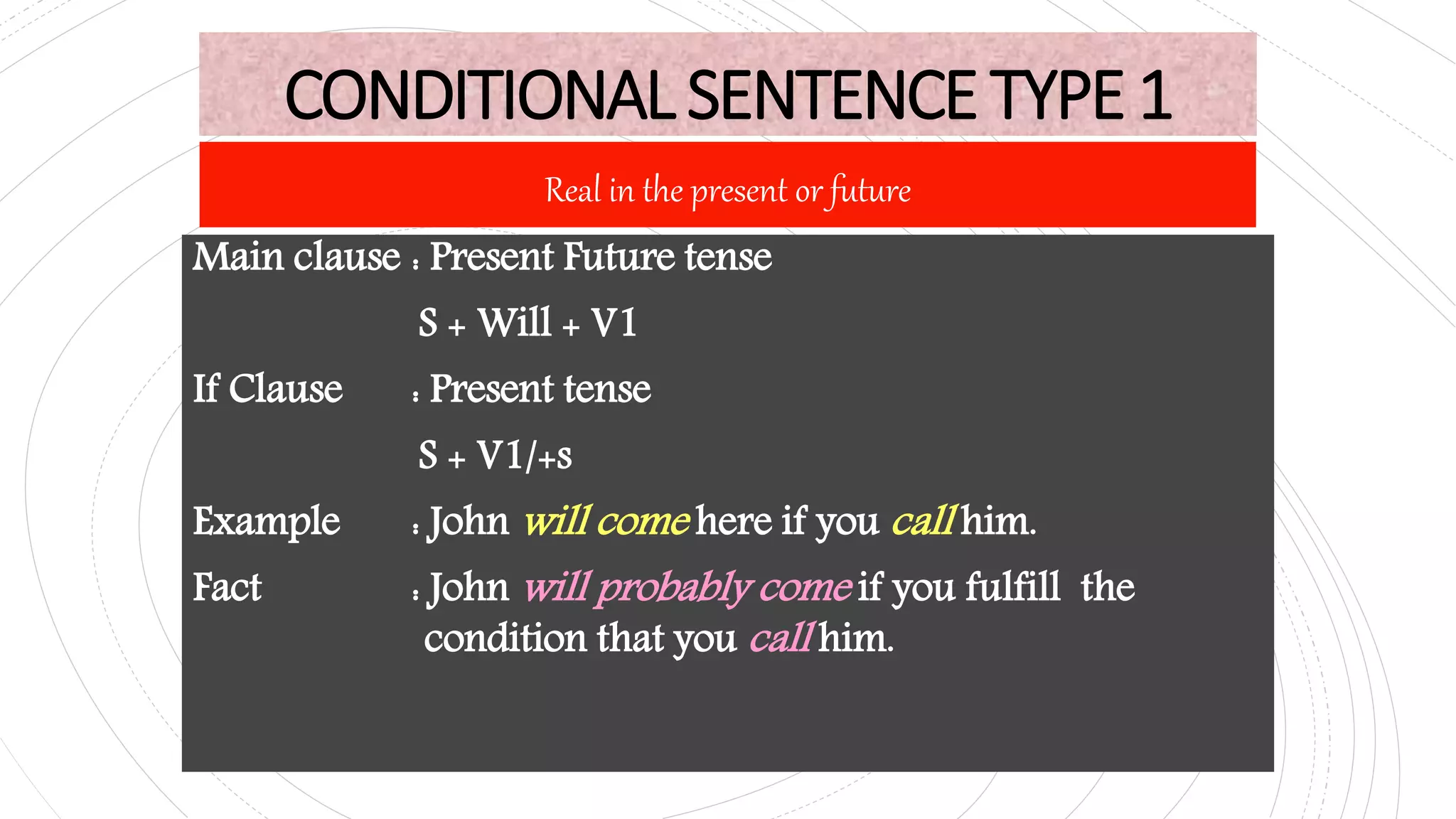 CONDITIONALSENTENCETYPE1
Main clause : Present Future tense
S + Will + V1
If Clause : Present tense
S + V1/+s
Example : John will come here if you call him.
Fact : John will probably come if you fulfill the
condition that you call him.
Real in the present or future
 