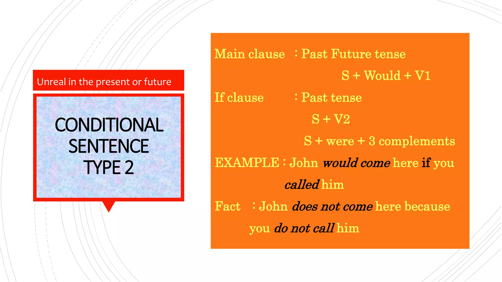 CONDITIONAL
SENTENCE
TYPE2
Main clause : Past Future tense
S + Would + V1
If clause : Past tense
S + V2
S + were + 3 complements
EXAMPLE : John would come here if you
called him
Fact : John does not come here because
you do not call him
Unreal in the present or future
 