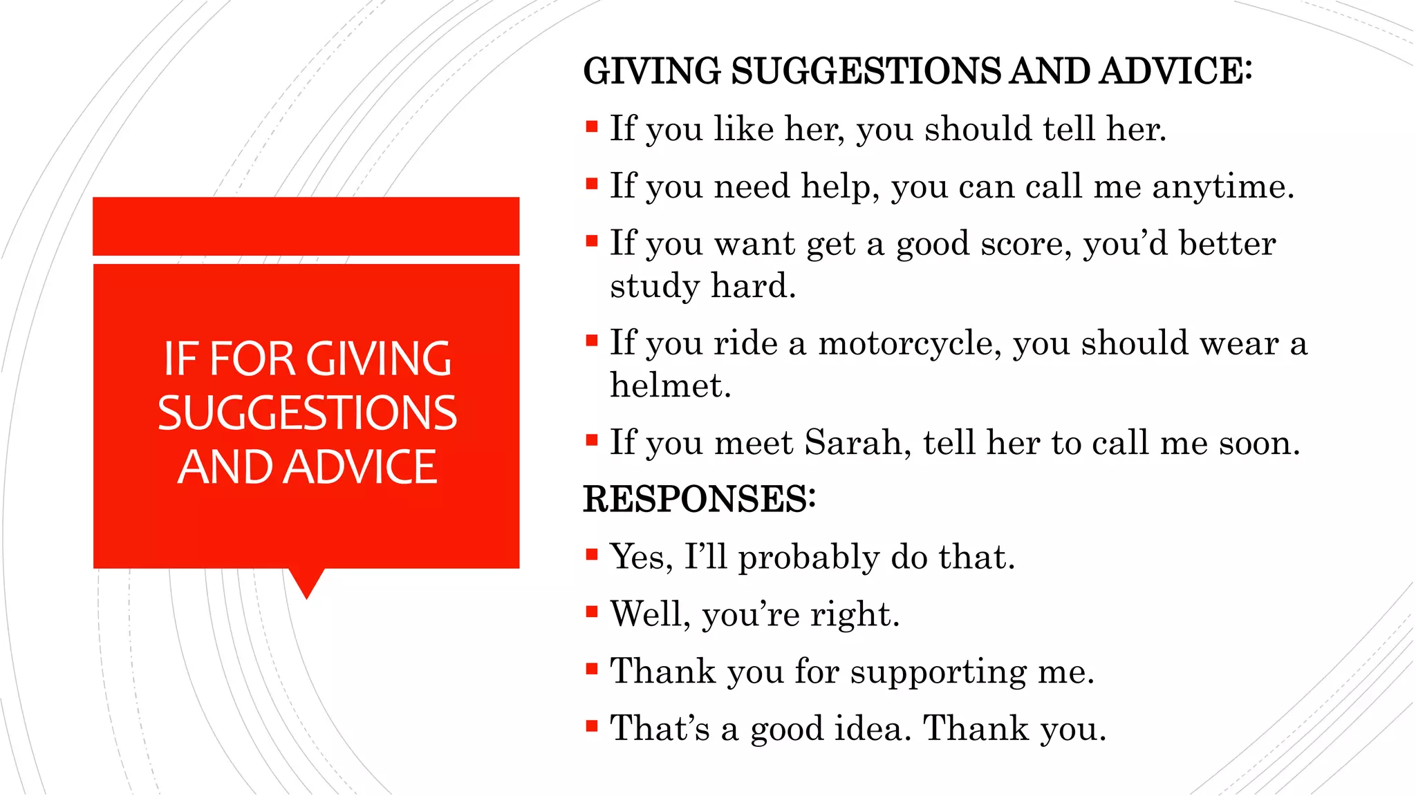 IFFORGIVING
SUGGESTIONS
ANDADVICE
GIVING SUGGESTIONS AND ADVICE:
 If you like her, you should tell her.
 If you need help, you can call me anytime.
 If you want get a good score, you’d better
study hard.
 If you ride a motorcycle, you should wear a
helmet.
 If you meet Sarah, tell her to call me soon.
RESPONSES:
 Yes, I’ll probably do that.
 Well, you’re right.
 Thank you for supporting me.
 That’s a good idea. Thank you.
 