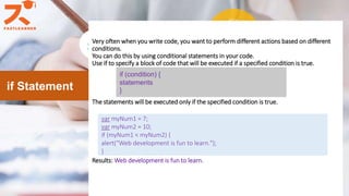Very often when you write code, you want to perform different actions based on different
conditions.
You can do this by using conditional statements in your code.
Use if to specify a block of code that will be executed if a specified condition is true.
The statements will be executed only if the specified condition is true.
Results: Web development is fun to learn.
if Statement
if (condition) {
statements
}
var myNum1 = 7;
var myNum2 = 10;
if (myNum1 < myNum2) {
alert(“Web development is fun to learn.");
}
 