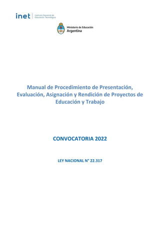 Manual de Procedimiento de Presentación,
Evaluación, Asignación y Rendición de Proyectos de
Educación y Trabajo
CONVOCATORIA 2022
LEY NACIONAL N° 22.317
IF-2022-44515659-APN-INET#ME
Página 1 de 23
 