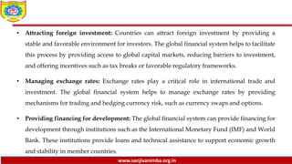 www.sanjivanimba.org.in
• Attracting foreign investment: Countries can attract foreign investment by providing a
stable and favorable environment for investors. The global financial system helps to facilitate
this process by providing access to global capital markets, reducing barriers to investment,
and offering incentives such as tax breaks or favorable regulatory frameworks.
• Managing exchange rates: Exchange rates play a critical role in international trade and
investment. The global financial system helps to manage exchange rates by providing
mechanisms for trading and hedging currency risk, such as currency swaps and options.
• Providing financing for development: The global financial system can provide financing for
development through institutions such as the International Monetary Fund (IMF) and World
Bank. These institutions provide loans and technical assistance to support economic growth
and stability in member countries.
 
