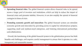 www.sanjivanimba.org.in
• Spreading financial risks: The global financial system allows financial risks to be spread
across a larger pool of investors and institutions, which can help to reduce the impact of
financial crises and promote stability. However, it can also amplify the spread of financial
contagion in times of crisis.
• Promoting economic growth and innovation: The global financial system can stimulate
economic growth and innovation by providing access to capital for infrastructure projects,
supporting small and medium-sized enterprises, and fostering international partnerships
and collaborations.
Overall, the functioning of the global financial system in the globalization process has both
benefits and challenges, and requires careful management to ensure that it operates in a safe,
transparent, and sustainable manner.
 