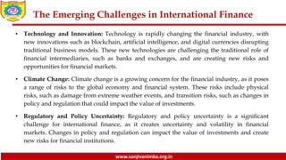 www.sanjivanimba.org.in
The Emerging Challenges in International Finance
• Technology and Innovation: Technology is rapidly changing the financial industry, with
new innovations such as blockchain, artificial intelligence, and digital currencies disrupting
traditional business models. These new technologies are challenging the traditional role of
financial intermediaries, such as banks and exchanges, and are creating new risks and
opportunities for financial markets.
• Climate Change: Climate change is a growing concern for the financial industry, as it poses
a range of risks to the global economy and financial system. These risks include physical
risks, such as damage from extreme weather events, and transition risks, such as changes in
policy and regulation that could impact the value of investments.
• Regulatory and Policy Uncertainty: Regulatory and policy uncertainty is a significant
challenge for international finance, as it creates uncertainty and volatility in financial
markets. Changes in policy and regulation can impact the value of investments and create
new risks for financial institutions.
 
