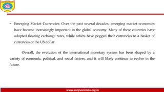 www.sanjivanimba.org.in
• Emerging Market Currencies: Over the past several decades, emerging market economies
have become increasingly important in the global economy. Many of these countries have
adopted floating exchange rates, while others have pegged their currencies to a basket of
currencies or the US dollar.
Overall, the evolution of the international monetary system has been shaped by a
variety of economic, political, and social factors, and it will likely continue to evolve in the
future.
 