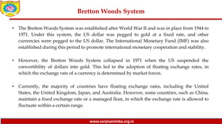 www.sanjivanimba.org.in
Bretton Woods System
• The Bretton Woods System was established after World War II and was in place from 1944 to
1971. Under this system, the US dollar was pegged to gold at a fixed rate, and other
currencies were pegged to the US dollar. The International Monetary Fund (IMF) was also
established during this period to promote international monetary cooperation and stability.
• However, the Bretton Woods System collapsed in 1971 when the US suspended the
convertibility of dollars into gold. This led to the adoption of floating exchange rates, in
which the exchange rate of a currency is determined by market forces.
• Currently, the majority of countries have floating exchange rates, including the United
States, the United Kingdom, Japan, and Australia. However, some countries, such as China,
maintain a fixed exchange rate or a managed float, in which the exchange rate is allowed to
fluctuate within a certain range.
 