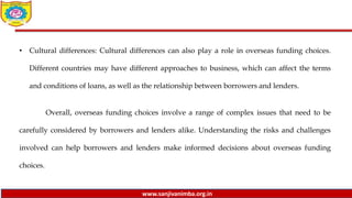 www.sanjivanimba.org.in
• Cultural differences: Cultural differences can also play a role in overseas funding choices.
Different countries may have different approaches to business, which can affect the terms
and conditions of loans, as well as the relationship between borrowers and lenders.
Overall, overseas funding choices involve a range of complex issues that need to be
carefully considered by borrowers and lenders alike. Understanding the risks and challenges
involved can help borrowers and lenders make informed decisions about overseas funding
choices.
 