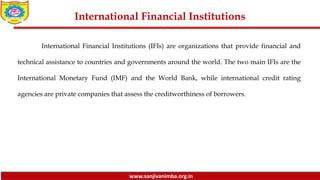 www.sanjivanimba.org.in
International Financial Institutions
International Financial Institutions (IFIs) are organizations that provide financial and
technical assistance to countries and governments around the world. The two main IFIs are the
International Monetary Fund (IMF) and the World Bank, while international credit rating
agencies are private companies that assess the creditworthiness of borrowers.
 