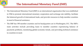 www.sanjivanimba.org.in
The International Monetary Fund (IMF)
• The International Monetary Fund (IMF) is an international organization that was established
in 1944 to promote international monetary cooperation and exchange rate stability, facilitate
the balanced growth of international trade, and provide resources to help member countries
in need of financial assistance.
• The IMF has 190 member countries and its headquarters are in Washington, D.C. The IMF's
main activities include providing loans to member countries experiencing balance of
payments problems, monitoring global economic trends, and providing technical assistance
to countries in need.
 