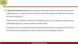 www.sanjivanimba.org.in
2. Capital and Financial Account: The capital and financial account records the movement of
capital between a country and the rest of the world. The capital and financial account has
two main components:
 Capital account: records the transfer of non-financial assets, such as patents, copyrights, and
trademarks, between a country and the rest of the world.
 Financial account: records transactions in financial assets between a country and the rest of
the world, such as the purchase or sale of stocks, bonds, and foreign currencies.
 