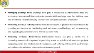 www.sanjivanimba.org.in
• Managing exchange rates: Exchange rates play a critical role in international trade and
investment. International finance aims to promote stable exchange rates that facilitate trade
and investment while minimizing volatility that can create economic uncertainty.
• Promoting financial stability: International finance seeks to promote financial stability by
providing mechanisms for risk-sharing, such as insurance and hedging, and by monitoring
and regulating financial markets to prevent systemic risks.
• Promoting economic development: International finance can play a crucial role in
promoting economic development by providing access to capital for infrastructure projects,
supporting small and medium-sized enterprises, and fostering international partnerships
and collaborations that can stimulate innovation and growth.
 