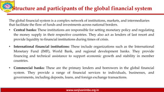 www.sanjivanimba.org.in
Structure and participants of the global financial system
The global financial system is a complex network of institutions, markets, and intermediaries
that facilitate the flow of funds and investments across national borders.
• Central banks: These institutions are responsible for setting monetary policy and regulating
the money supply in their respective countries. They also act as lenders of last resort and
provide liquidity to financial institutions during times of crisis.
• International financial institutions: These include organizations such as the International
Monetary Fund (IMF), World Bank, and regional development banks. They provide
financing and technical assistance to support economic growth and stability in member
countries.
• Commercial banks: These are the primary lenders and borrowers in the global financial
system. They provide a range of financial services to individuals, businesses, and
governments, including deposits, loans, and foreign exchange transactions.
 
