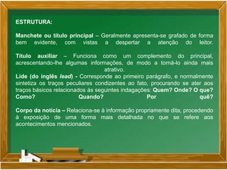 ESTRUTURA:
Manchete ou título principal – Geralmente apresenta-se grafado de forma
bem evidente, com vistas a despertar a atenção do leitor.
Título auxiliar – Funciona como um complemento do principal,
acrescentando-lhe algumas informações, de modo a torná-lo ainda mais
atrativo.
Lide (do inglês lead) - Corresponde ao primeiro parágrafo, e normalmente
sintetiza os traços peculiares condizentes ao fato, procurando se ater aos
traços básicos relacionados às seguintes indagações: Quem? Onde? O que?
Como? Quando? Por quê?
Corpo da notícia – Relaciona-se à informação propriamente dita, procedendo
à exposição de uma forma mais detalhada no que se refere aos
acontecimentos mencionados.
 