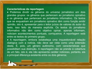 Características da reportagem
♦ Podemos dividir os gêneros do universo jornalístico em dois
grandes grupos: os gêneros que pertencem ao jornalismo opinativo
e os gêneros que pertencem ao jornalismo informativo. Os textos
que se enquadram em jornalismo opinativo têm como função emitir
opinião, isto é, apresentar para o leitor juízos de valores do autor do
texto, isso feito de maneira explícita. Os textos do jornalismo
informativo não têm como objetivo opinar, apenas informam,
noticiam acontecimentos pontuais, corriqueiros. A reportagem está
entre os textos do primeiro grupo;
♦ A reportagem, embora estabeleça uma inquestionável relação
dialógica com a notícia, não deve ser vista como uma extensão
desta. É, pois, um gênero autônomo, com características que
possibilitam sua distinção. A reportagem não se prende à cobertura
de um fato, isto é, ela não apresenta caráter noticioso, portanto, eis
a principal diferença existente entre os dois gêneros;
 
