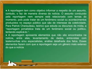 ♦ A reportagem tem como objetivo informar a respeito de um assunto,
contudo, o faz de maneira diversa da notícia. O assunto conduzido
pela reportagem nem sempre está relacionado com temas do
momento, pois pode tratar de um fenômeno social ou acontecimentos
produzidos no espaço público que são de interesse da coletividade.
Para Patrick Charaudeau, teórico que estuda os discursos da mídia, a
“reportagem jornalística trata de um fenômeno social ou político,
tentando explicá-lo.”;
♦ A reportagem apresenta elementos que não são encontrados na
notícia, entre eles, levantamento de dados, entrevistas com
testemunhas e/ou especialistas, análise detalhada dos fatos. Esses
elementos fazem com que a reportagem seja um gênero mais extenso
do que a notícia
 