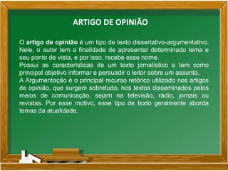 ARTIGO DE OPINIÃO
O artigo de opinião é um tipo de texto dissertativo-argumentativo.
Nele, o autor tem a finalidade de apresentar determinado tema e
seu ponto de vista, e por isso, recebe esse nome.
Possui as características de um texto jornalístico e tem como
principal objetivo informar e persuadir o leitor sobre um assunto.
A Argumentação é o principal recurso retórico utilizado nos artigos
de opinião, que surgem sobretudo, nos textos disseminados pelos
meios de comunicação, sejam na televisão, rádio, jornais ou
revistas. Por esse motivo, esse tipo de texto geralmente aborda
temas da atualidade.
 