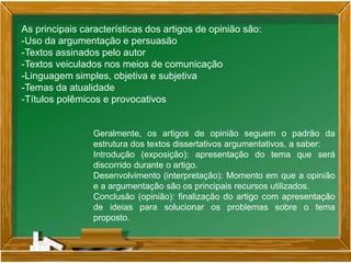As principais características dos artigos de opinião são:
-Uso da argumentação e persuasão
-Textos assinados pelo autor
-Textos veiculados nos meios de comunicação
-Linguagem simples, objetiva e subjetiva
-Temas da atualidade
-Títulos polêmicos e provocativos
Geralmente, os artigos de opinião seguem o padrão da
estrutura dos textos dissertativos argumentativos, a saber:
Introdução (exposição): apresentação do tema que será
discorrido durante o artigo.
Desenvolvimento (interpretação): Momento em que a opinião
e a argumentação são os principais recursos utilizados.
Conclusão (opinião): finalização do artigo com apresentação
de ideias para solucionar os problemas sobre o tema
proposto.
 