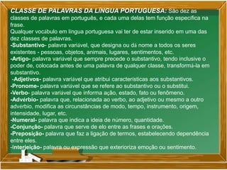 CLASSE DE PALAVRAS DA LÍNGUA PORTUGUESA: São dez as
classes de palavras em português, e cada uma delas tem função específica na
frase.
Qualquer vocábulo em língua portuguesa vai ter de estar inserido em uma das
dez classes de palavras.
-Substantivo- palavra variável, que designa ou dá nome a todos os seres
existentes - pessoas, objetos, animais, lugares, sentimentos, etc.
-Artigo- palavra variável que sempre precede o substantivo, tendo inclusive o
poder de, colocada antes de uma palavra de qualquer classe, transformá-la em
substantivo.
-Adjetivos- palavra variável que atribui características aos substantivos.
-Pronome- palavra variável que se refere ao substantivo ou o substitui.
-Verbo- palavra variável que informa ação, estado, fato ou fenômeno.
-Advérbio- palavra que, relacionada ao verbo, ao adjetivo ou mesmo a outro
advérbio, modifica as circunstâncias de modo, tempo, instrumento, origem,
intensidade, lugar, etc.
-Numeral- palavra que indica a ideia de número, quantidade.
-Conjunção- palavra que serve de elo entre as frases e orações.
-Preposição- palavra que faz a ligação de termos, estabelecendo dependência
entre eles.
-Interjeição- palavra ou expressão que exterioriza emoção ou sentimento.
 