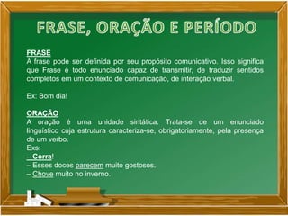 FRASE
A frase pode ser definida por seu propósito comunicativo. Isso significa
que Frase é todo enunciado capaz de transmitir, de traduzir sentidos
completos em um contexto de comunicação, de interação verbal.
Ex: Bom dia!
ORAÇÃO
A oração é uma unidade sintática. Trata-se de um enunciado
linguístico cuja estrutura caracteriza-se, obrigatoriamente, pela presença
de um verbo.
Exs:
– Corra!
– Esses doces parecem muito gostosos.
– Chove muito no inverno.
 