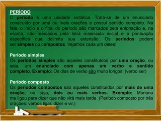 PERÍODO
O período é uma unidade sintática. Trata-se de um enunciado
construído por uma ou mais orações e possui sentido completo. Na
fala, o início e o final do período são marcados pela entonação e, na
escrita, são marcados pela letra maiúscula inicial e a pontuação
específica que delimita sua extensão. Os períodos podem
ser simples ou compostos. Vejamos cada um deles:
Período simples
Os períodos simples são aqueles constituídos por uma oração, ou
seja, um enunciado com apenas um verbo e sentido
completo. Exemplo: Os dias de verão são muito longos! (verbo ser)
Período composto
Os períodos compostos são aqueles constituídos por mais de uma
oração, ou seja, dois ou mais verbos. Exemplo: Mariana
me ligou para dizer que não virá mais tarde. (Período composto por três
orações: verbos ligar, dizer e vir.)
 